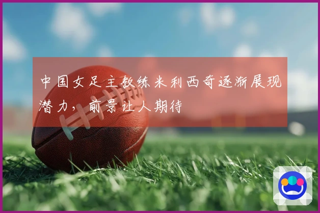 中国女足主教练米利西奇逐渐展现潜力，前景让人期待