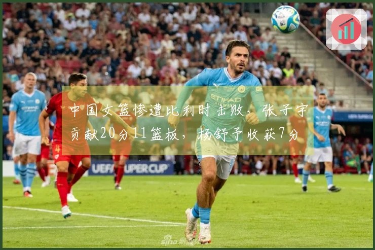 中国女篮惨遭比利时击败，张子宇贡献20分11篮板，杨舒予收获7分