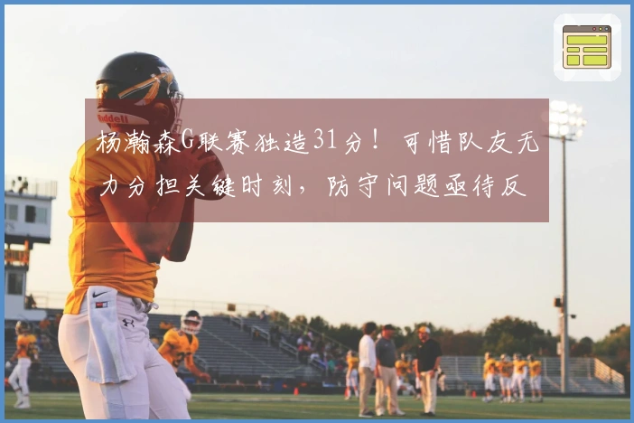 杨瀚森G联赛独造31分！可惜队友无力分担关键时刻，防守问题亟待反思