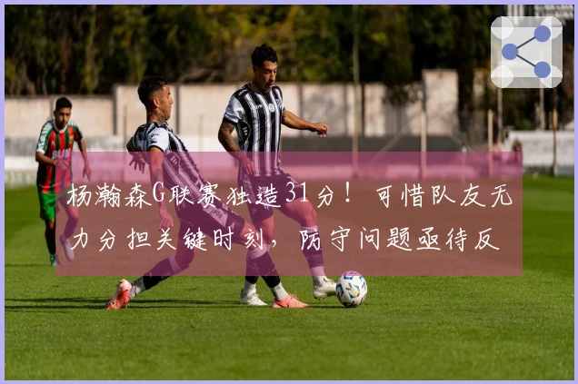 杨瀚森G联赛独造31分！可惜队友无力分担关键时刻，防守问题亟待反思