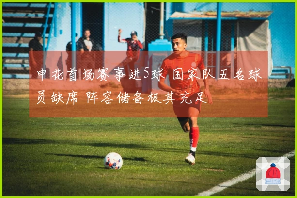 申花首场赛事进5球 国家队五名球员缺席 阵容储备极其充足