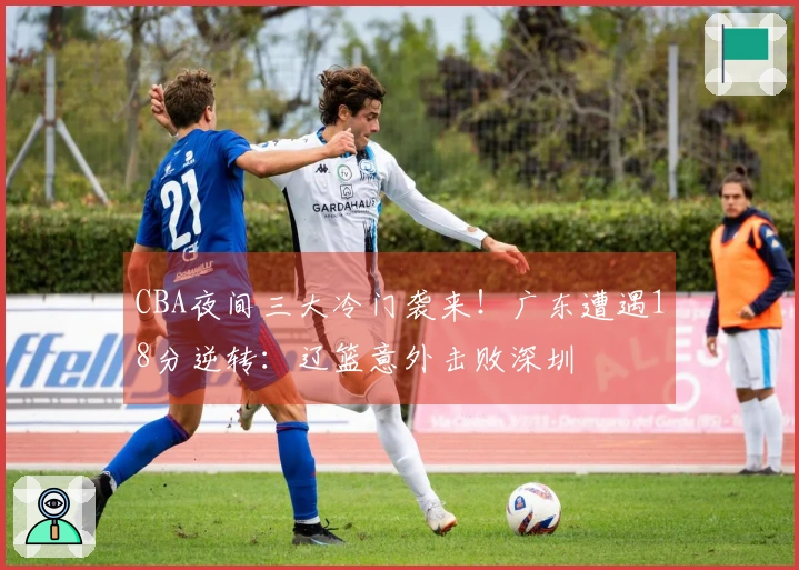 CBA夜间三大冷门袭来！广东遭遇18分逆转：辽篮意外击败深圳
