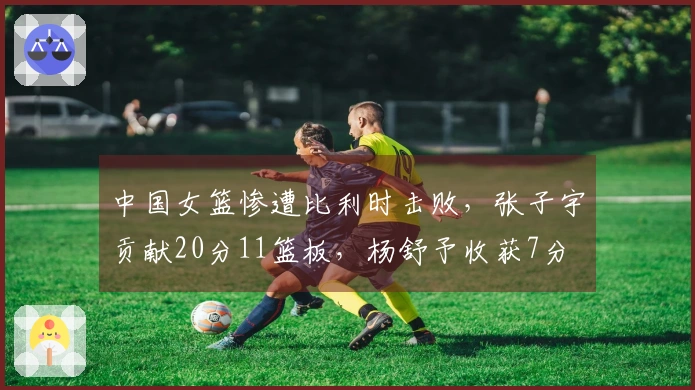 中国女篮惨遭比利时击败，张子宇贡献20分11篮板，杨舒予收获7分
