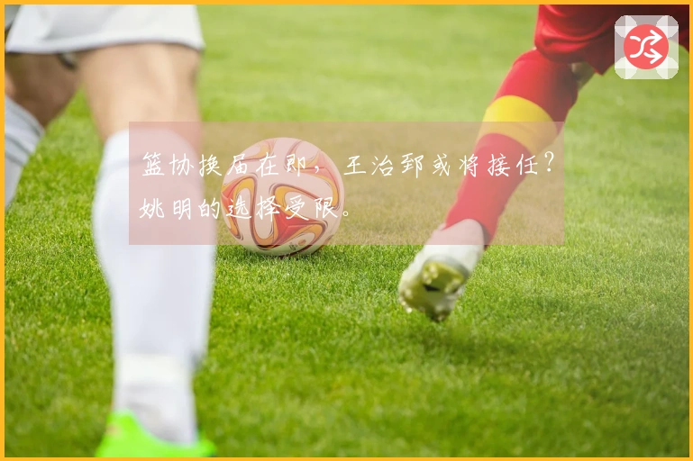 篮协换届在即，王治郅或将接任？姚明的选择受限。