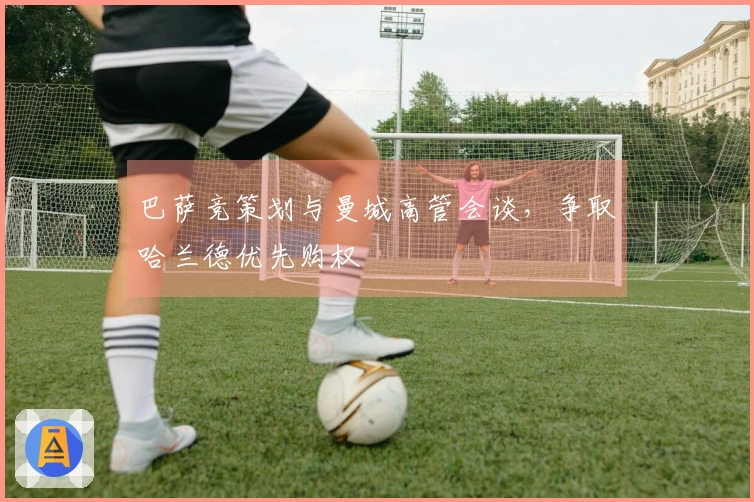 巴萨竞策划与曼城高管会谈，争取哈兰德优先购权