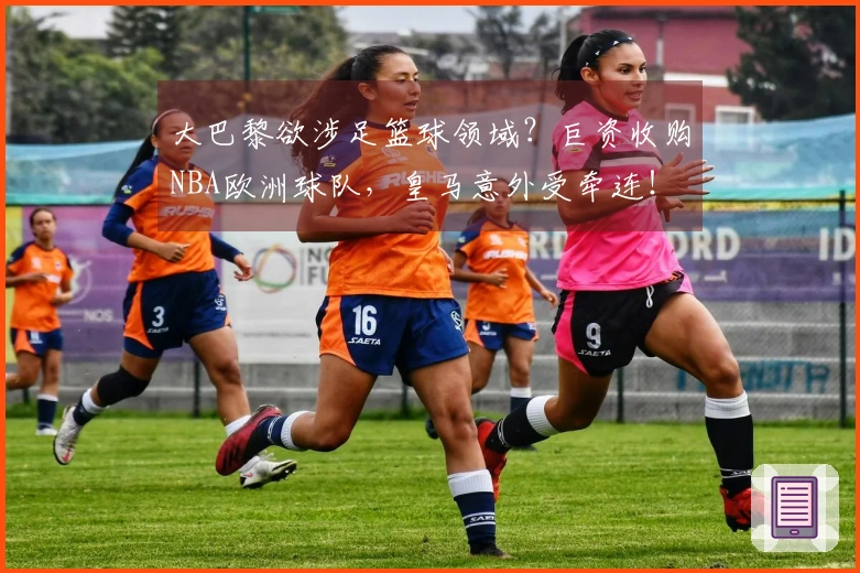 大巴黎欲涉足篮球领域？巨资收购NBA欧洲球队，皇马意外受牵连！