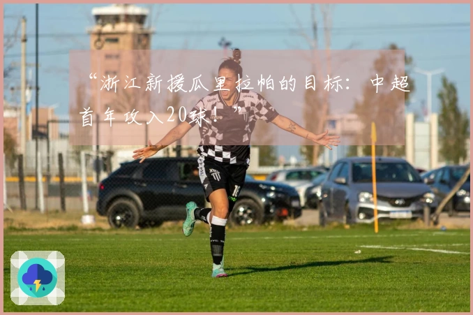 “浙江新援瓜里拉帕的目标：中超首年攻入20球！”