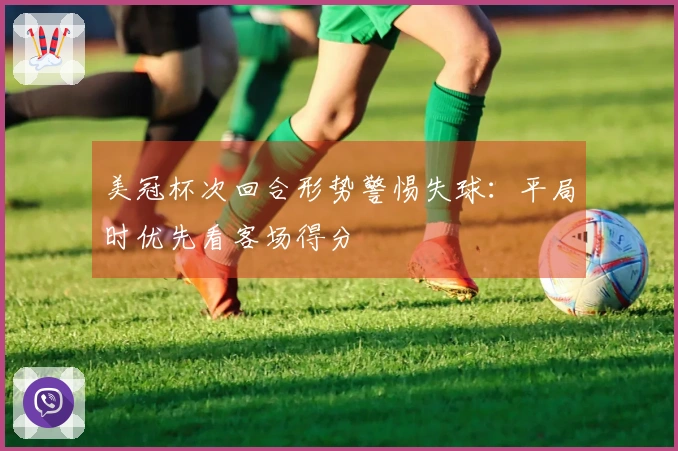 美冠杯次回合形势警惕失球：平局时优先看客场得分