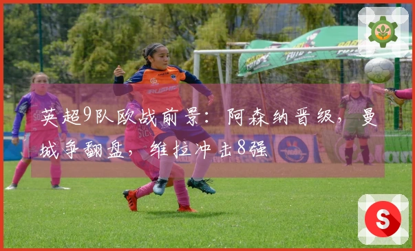 英超9队欧战前景：阿森纳晋级，曼城争翻盘，维拉冲击8强