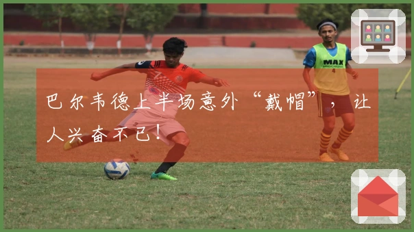 巴尔韦德上半场意外“戴帽”，让人兴奋不已！