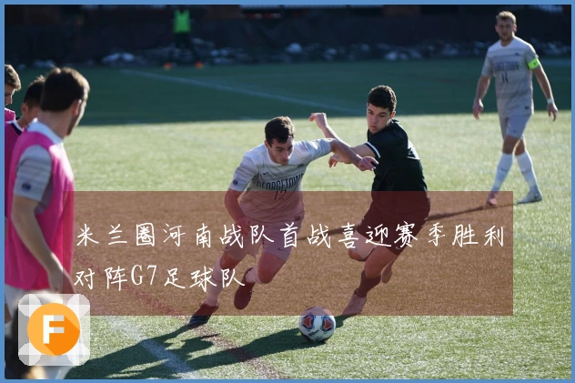 米兰圈河南战队首战喜迎赛季胜利对阵G7足球队