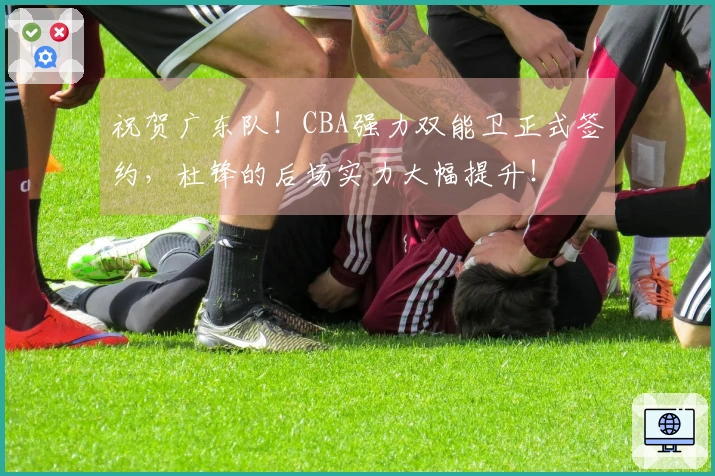祝贺广东队！CBA强力双能卫正式签约，杜锋的后场实力大幅提升！